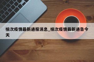 榆次疫情最新通报消息_榆次疫情最新通告今天