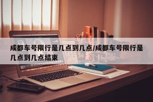 成都车号限行是几点到几点/成都车号限行是几点到几点结束