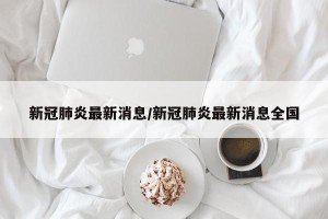 新冠肺炎最新消息/新冠肺炎最新消息全国