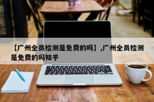 【广州全员检测是免费的吗】,广州全员检测是免费的吗知乎