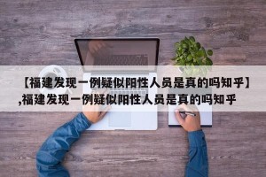 【福建发现一例疑似阳性人员是真的吗知乎】,福建发现一例疑似阳性人员是真的吗知乎
