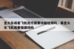 坐火车或者飞机出行需要核酸检测吗，乘坐火车飞机需要健康码吗