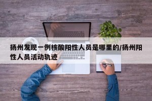 扬州发现一例核酸阳性人员是哪里的/扬州阳性人员活动轨迹