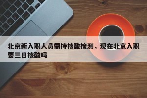 北京新入职人员需持核酸检测，现在北京入职要三日核酸吗