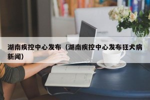 湖南疾控中心发布（湖南疾控中心发布狂犬病新闻）