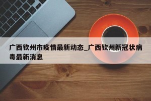 广西钦州市疫情最新动态_广西钦州新冠状病毒最新消息