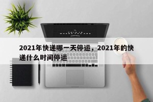 2021年快递哪一天停运，2021年的快递什么时间停运