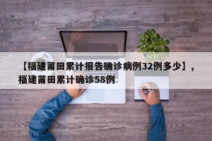 【福建莆田累计报告确诊病例32例多少】,福建莆田累计确诊58例