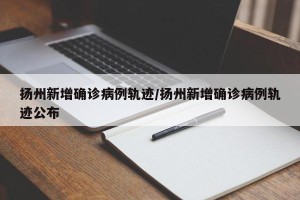 扬州新增确诊病例轨迹/扬州新增确诊病例轨迹公布