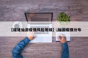 【福建仙游疫情风险等级】,仙游疫情分布