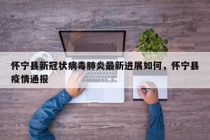 怀宁县新冠状病毒肺炎最新进展如何，怀宁县疫情通报
