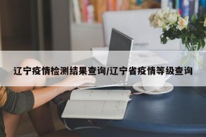 辽宁疫情检测结果查询/辽宁省疫情等级查询