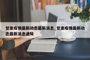 甘肃疫情最新动态最新消息_甘肃疫情最新动态最新消息通知