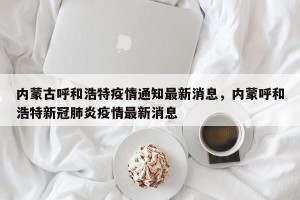 内蒙古呼和浩特疫情通知最新消息，内蒙呼和浩特新冠肺炎疫情最新消息