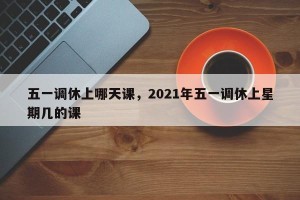 五一调休上哪天课，2021年五一调休上星期几的课