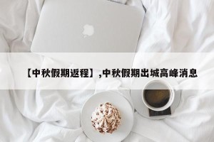 【中秋假期返程】,中秋假期出城高峰消息