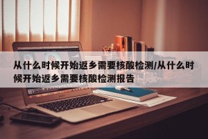 从什么时候开始返乡需要核酸检测/从什么时候开始返乡需要核酸检测报告