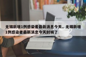 无锡新增1例感染者最新消息今天，无锡新增1例感染者最新消息今天封城了