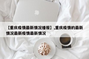 【重庆疫情最新情况播报】,重庆疫情的最新情况最新疫情最新情况