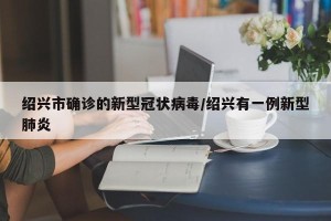 绍兴市确诊的新型冠状病毒/绍兴有一例新型肺炎