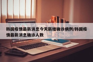 韩国疫情最新消息今天新增确诊病例/韩国疫情最新消息确诊人数