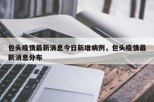 包头疫情最新消息今日新增病例，包头疫情最新消息分布