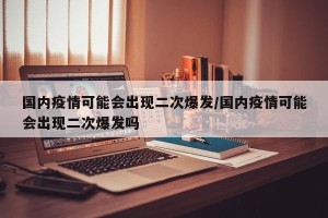 国内疫情可能会出现二次爆发/国内疫情可能会出现二次爆发吗