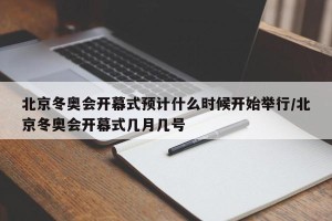 北京冬奥会开幕式预计什么时候开始举行/北京冬奥会开幕式几月几号