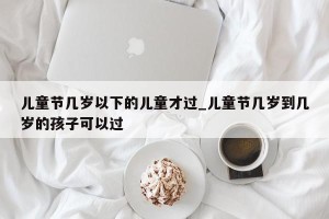 儿童节几岁以下的儿童才过_儿童节几岁到几岁的孩子可以过