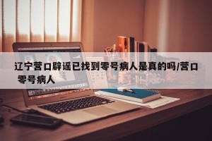 辽宁营口辟谣已找到零号病人是真的吗/营口 零号病人