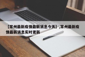 【常州最新疫情最新消息今天】,常州最新疫情最新消息实时更新