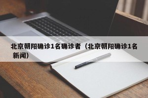北京朝阳确诊1名确诊者（北京朝阳确诊1名 新闻）