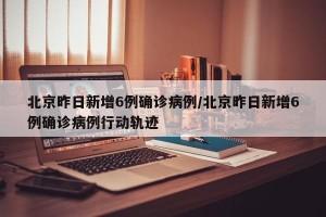 北京昨日新增6例确诊病例/北京昨日新增6例确诊病例行动轨迹