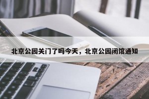 北京公园关门了吗今天，北京公园闭馆通知
