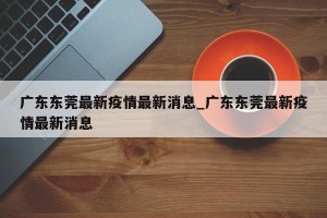 广东东莞最新疫情最新消息_广东东莞最新疫情最新消息