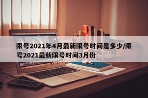 限号2021年4月最新限号时间是多少/限号2021最新限号时间3月份