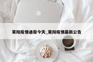 莱阳疫情通报今天_莱阳疫情最新公告