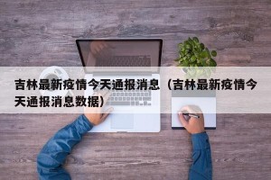 吉林最新疫情今天通报消息（吉林最新疫情今天通报消息数据）