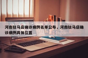 河南驻马店确诊病例名单公布，河南驻马店确诊病例具体位置