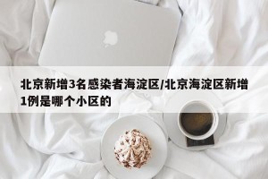 北京新增3名感染者海淀区/北京海淀区新增1例是哪个小区的