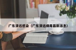 广东清远感染（广东清远病毒最新消息）