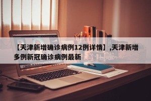 【天津新增确诊病例12例详情】,天津新增多例新冠确诊病例最新