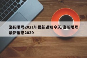 洛阳限号2021年最新通知今天/洛阳限号最新消息2020