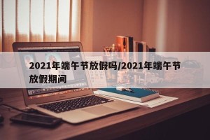 2021年端午节放假吗/2021年端午节放假期间