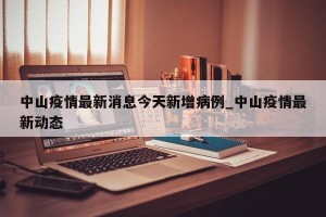 中山疫情最新消息今天新增病例_中山疫情最新动态