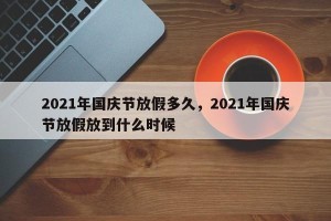 2021年国庆节放假多久，2021年国庆节放假放到什么时候