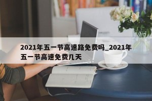 2021年五一节高速路免费吗_2021年五一节高速免费几天