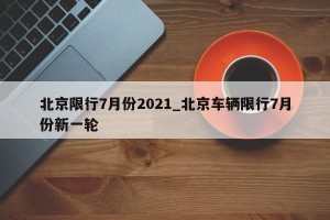 北京限行7月份2021_北京车辆限行7月份新一轮