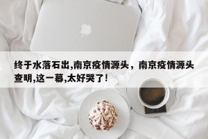 终于水落石出,南京疫情源头，南京疫情源头查明,这一幕,太好哭了!