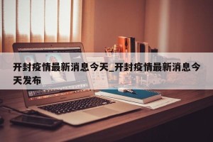 开封疫情最新消息今天_开封疫情最新消息今天发布